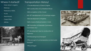 Where it started?
• 1776-development of Steam Engine
• 1807-construction of Cumberland Road
• 1825-completion of Eric Canal
• Mid 18th development of Conestoga wagon
• 1856-development of Pipeline
• 1869s-massive Railroad System in Utah
• 1887-formation of Interstate Commerce
Commission Act
• 19th-development due to construction of
Highways
• 1970-flowering Truck transport
• 1996-concept of containerization & intermodal
Transport
• 1996-air freight
Transportation History!
• Horse drawn wagons.
• Railways.
• Flatboats or Rafts.
• Trucks
• Steamboats.
• Cargo Ships.
• Airlines.
 
