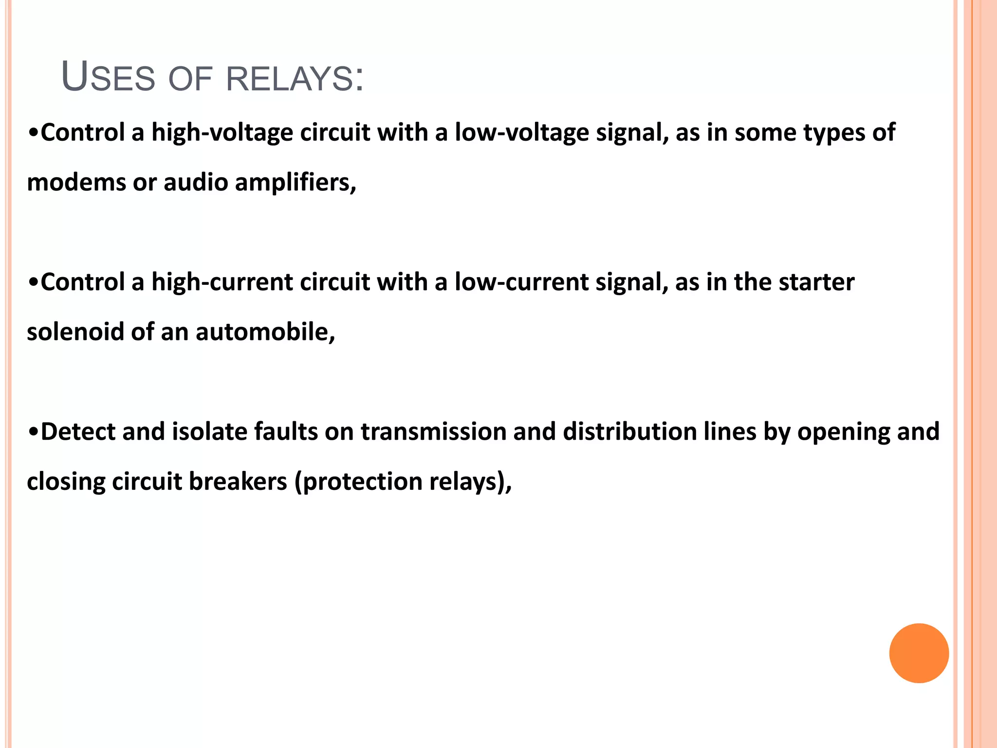 USES OF RELAYS:
•Control a high-voltage circuit with a low-voltage signal, as in some types of
modems or audio amplifiers,


•Control a high-current circuit with a low-current signal, as in the starter
solenoid of an automobile,


•Detect and isolate faults on transmission and distribution lines by opening and
closing circuit breakers (protection relays),
 