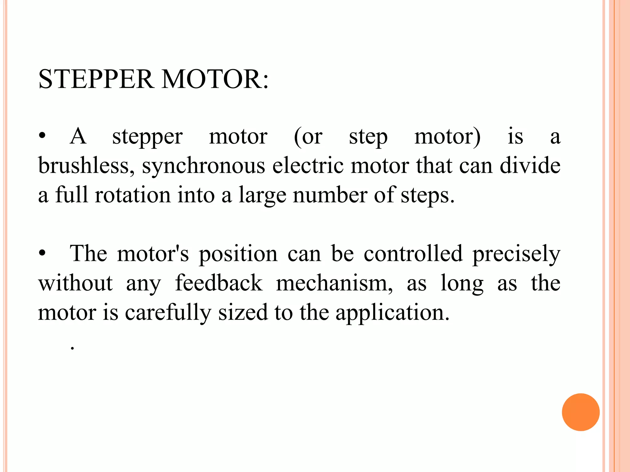 STEPPER MOTOR:
• A stepper motor (or step motor) is a
brushless, synchronous electric motor that can divide
a full rotation into a large number of steps.

• The motor's position can be controlled precisely
without any feedback mechanism, as long as the
motor is carefully sized to the application.
   .
 