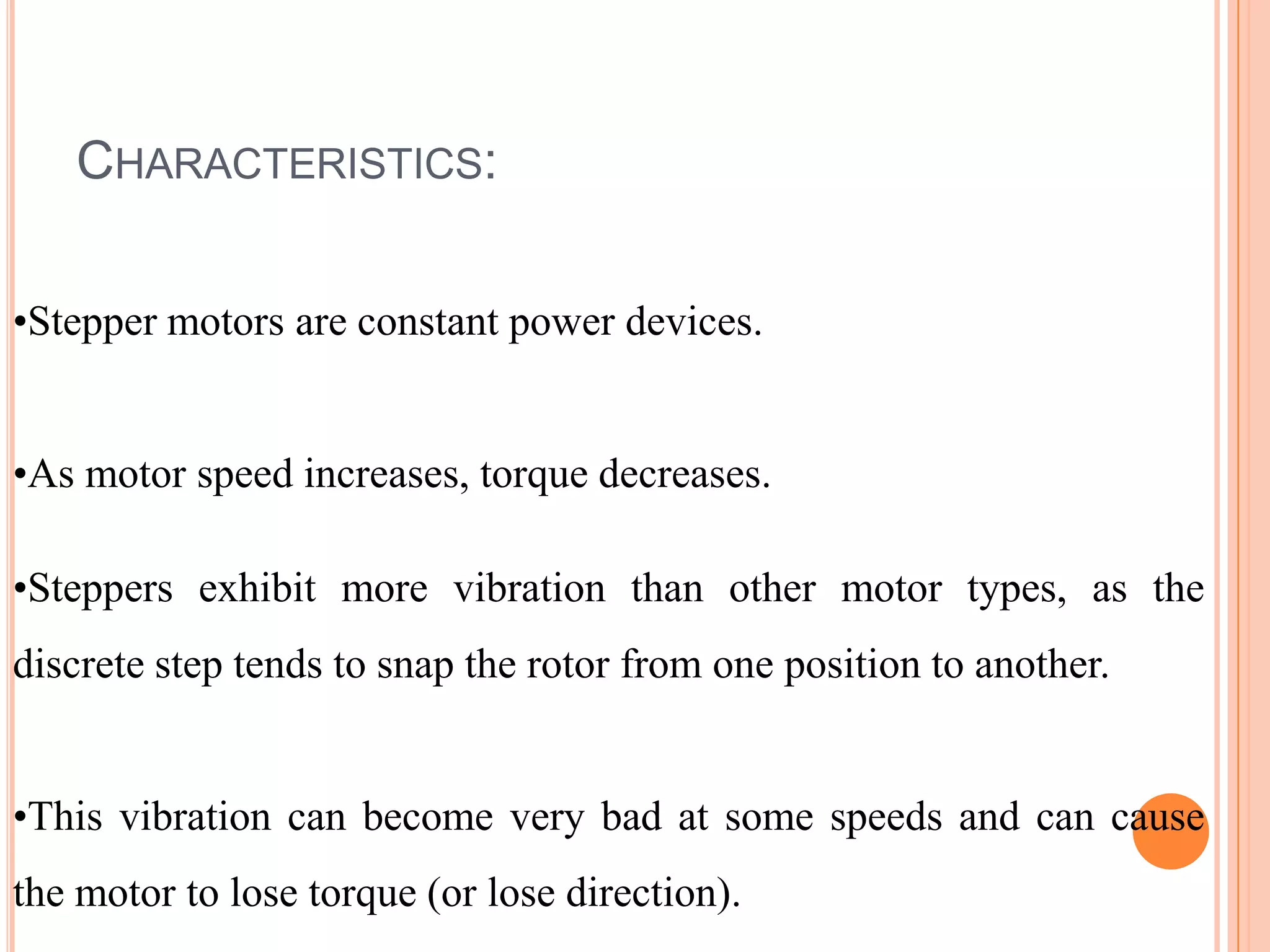 CHARACTERISTICS:

•Stepper motors are constant power devices.


•As motor speed increases, torque decreases.

•Steppers exhibit more vibration than other motor types, as the
discrete step tends to snap the rotor from one position to another.


•This vibration can become very bad at some speeds and can cause
the motor to lose torque (or lose direction).
 