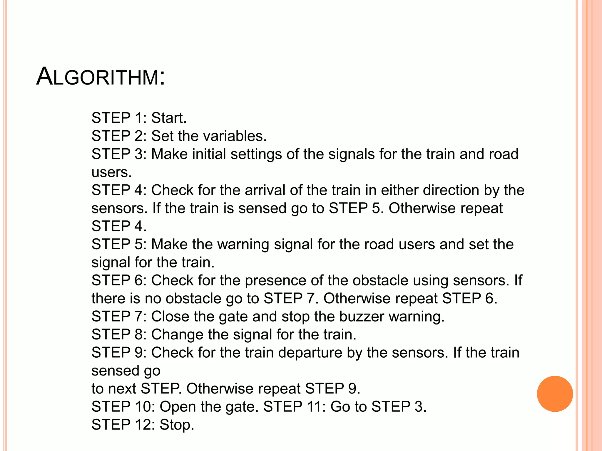 ALGORITHM:
    STEP 1: Start.
    STEP 2: Set the variables.
    STEP 3: Make initial settings of the signals for the train and road
    users.
    STEP 4: Check for the arrival of the train in either direction by the
    sensors. If the train is sensed go to STEP 5. Otherwise repeat
    STEP 4.
    STEP 5: Make the warning signal for the road users and set the
    signal for the train.
    STEP 6: Check for the presence of the obstacle using sensors. If
    there is no obstacle go to STEP 7. Otherwise repeat STEP 6.
    STEP 7: Close the gate and stop the buzzer warning.
    STEP 8: Change the signal for the train.
    STEP 9: Check for the train departure by the sensors. If the train
    sensed go
    to next STEP. Otherwise repeat STEP 9.
    STEP 10: Open the gate. STEP 11: Go to STEP 3.
    STEP 12: Stop.
 