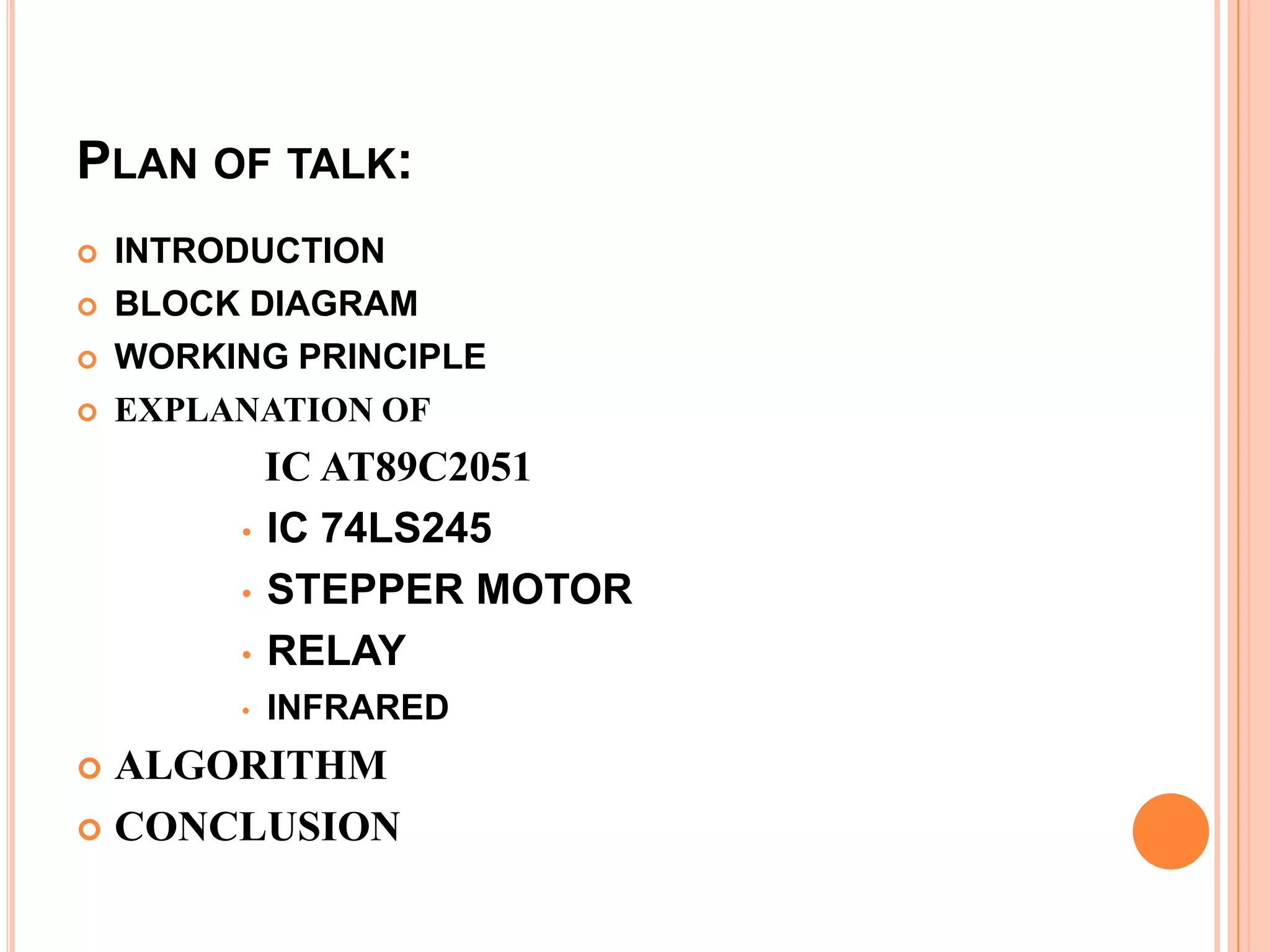 PLAN OF TALK:
   INTRODUCTION
   BLOCK DIAGRAM
   WORKING PRINCIPLE
   EXPLANATION OF
           IC AT89C2051
         • IC 74LS245

         • STEPPER MOTOR

         • RELAY
         •   INFRARED
 ALGORITHM
 CONCLUSION
 