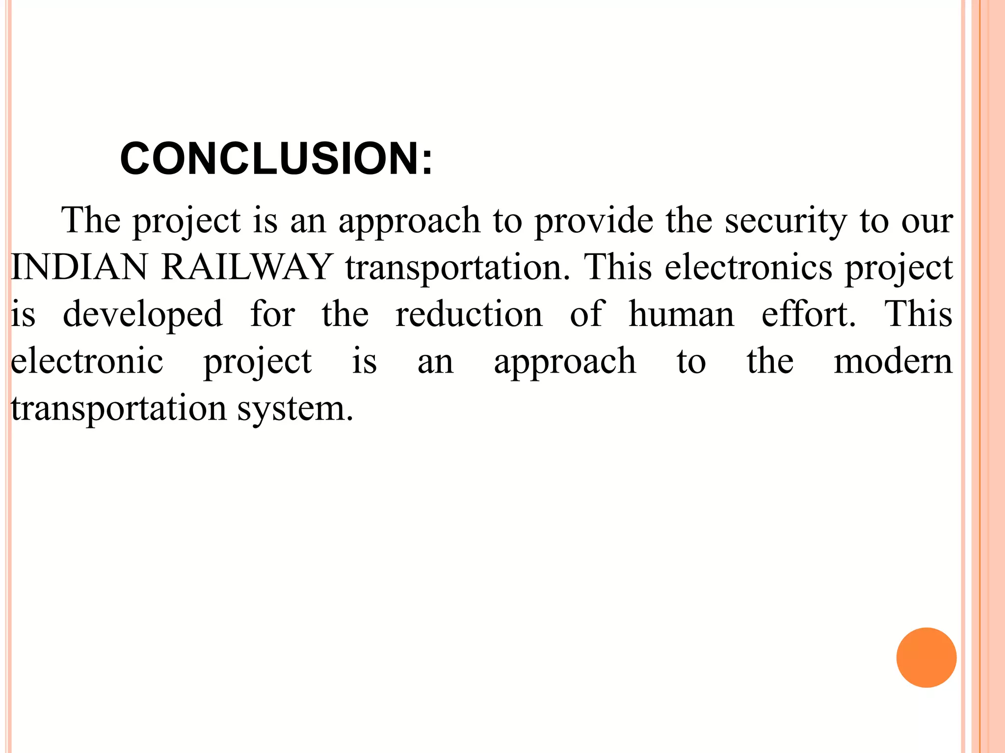 CONCLUSION:
   The project is an approach to provide the security to our
INDIAN RAILWAY transportation. This electronics project
is developed for the reduction of human effort. This
electronic project is an approach to the modern
transportation system.
 