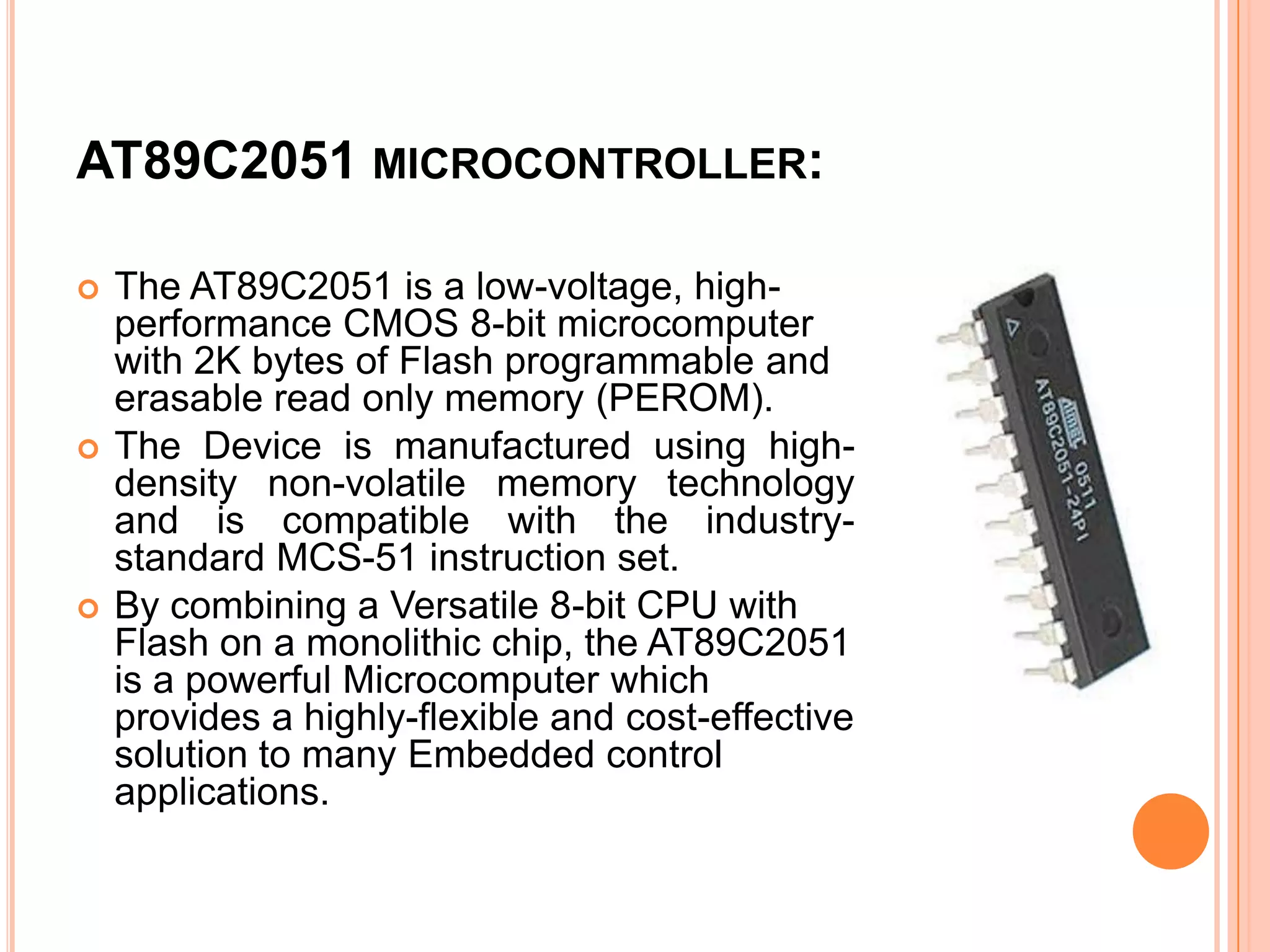 AT89C2051 MICROCONTROLLER:

   The AT89C2051 is a low-voltage, high-
    performance CMOS 8-bit microcomputer
    with 2K bytes of Flash programmable and
    erasable read only memory (PEROM).
   The Device is manufactured using high-
    density non-volatile memory technology
    and is compatible with the industry-
    standard MCS-51 instruction set.
   By combining a Versatile 8-bit CPU with
    Flash on a monolithic chip, the AT89C2051
    is a powerful Microcomputer which
    provides a highly-flexible and cost-effective
    solution to many Embedded control
    applications.
 