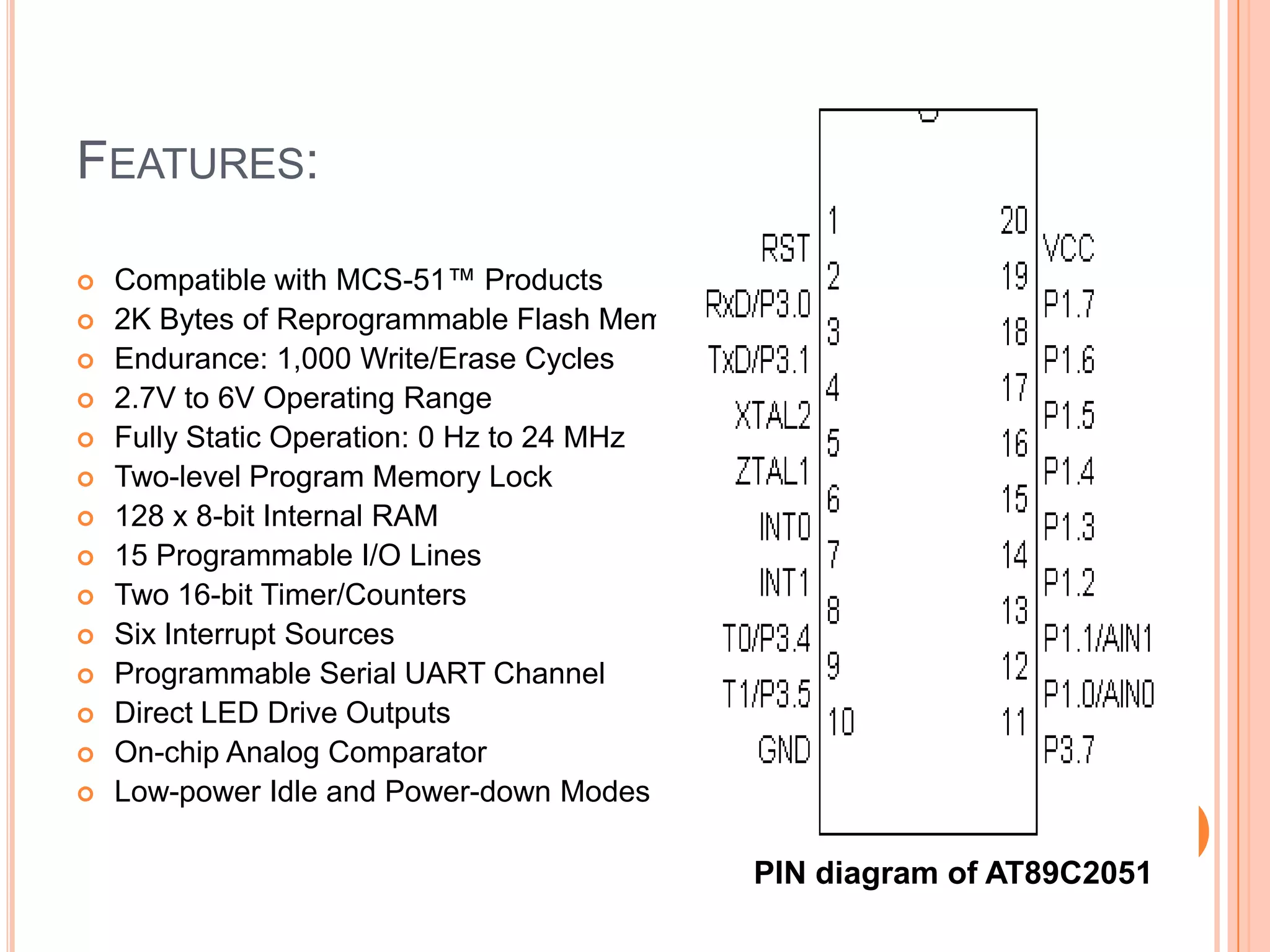 FEATURES:

   Compatible with MCS-51™ Products
   2K Bytes of Reprogrammable Flash Memory
   Endurance: 1,000 Write/Erase Cycles
   2.7V to 6V Operating Range
   Fully Static Operation: 0 Hz to 24 MHz
   Two-level Program Memory Lock
   128 x 8-bit Internal RAM
   15 Programmable I/O Lines
   Two 16-bit Timer/Counters
   Six Interrupt Sources
   Programmable Serial UART Channel
   Direct LED Drive Outputs
   On-chip Analog Comparator
   Low-power Idle and Power-down Modes

                                              PIN diagram of AT89C2051
 