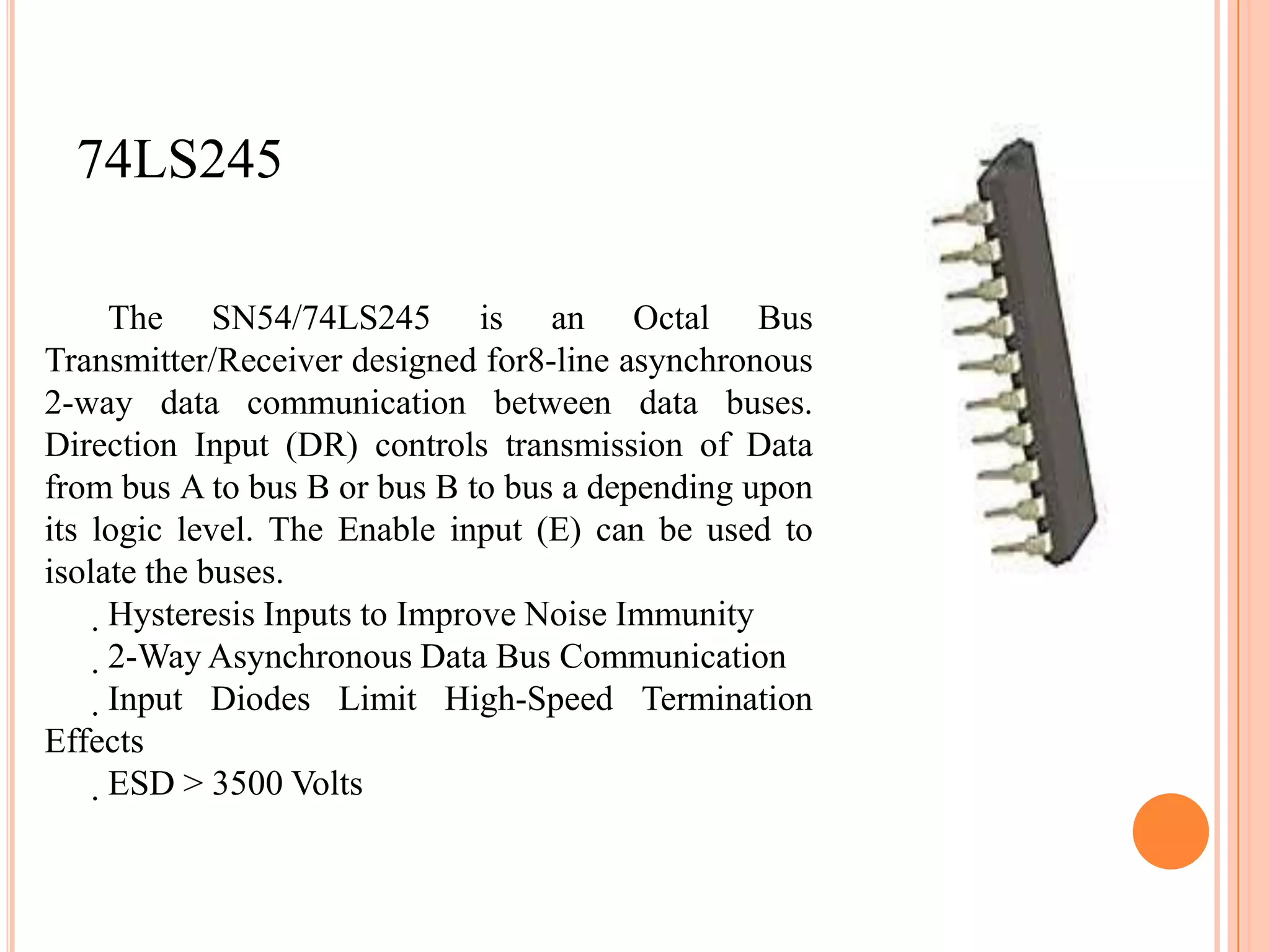 74LS245

     The SN54/74LS245 is an Octal Bus
Transmitter/Receiver designed for8-line asynchronous
2-way data communication between data buses.
Direction Input (DR) controls transmission of Data
from bus A to bus B or bus B to bus a depending upon
its logic level. The Enable input (E) can be used to
isolate the buses.
     Hysteresis Inputs to Improve Noise Immunity
      2-Way Asynchronous Data Bus Communication
       Input Diodes Limit High-Speed Termination
Effects
        ESD > 3500 Volts
 