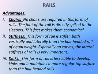 RAILS
16
Advantages:
i. Chairs: No chairs are required in this form of
rails. The foot of the rail is directly spiked to the
sleepers. This fact makes them economical.
ii. Stiffness: This form of rail is stiffer, both
vertically and laterally than the bull-headed rail
of equal weight. Especially on curves, the lateral
stiffness of rails is very important.
iii. Kinks: This form of rail is less liable to develop
kinks and it maintains a more regular top surface
than the bull-headed rails.
 