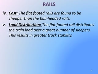 RAILS
iv. Cost: The flat footed rails are found to be
cheaper than the bull-headed rails.
v. Load Distribution: The flat footed rail distributes
the train load over a great number of sleepers.
This results in greater track stability.
17
 