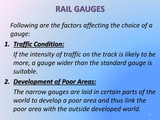 RAIL GAUGES
Following are the factors affecting the choice of a
gauge:
1. Traffic Condition:
If the intensity of traffic on the track is likely to be
more, a gauge wider than the standard gauge is
suitable.
2. Development of Poor Areas:
The narrow gauges are laid in certain parts of the
world to develop a poor area and thus link the
poor area with the outside developed world.
3
 