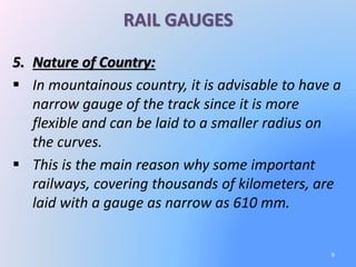 RAIL GAUGES
5. Nature of Country:
 In mountainous country, it is advisable to have a
narrow gauge of the track since it is more
flexible and can be laid to a smaller radius on
the curves.
 This is the main reason why some important
railways, covering thousands of kilometers, are
laid with a gauge as narrow as 610 mm.
6
 