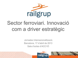 Sector ferroviari. Innovació
com a driver estratègic
Jornades Internacionalització.
Barcelona, 17 d’abril de 2013
Sala d’actes d’ACC1Ó
 