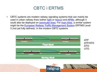 CBTC i ERTMS
• CBTC systems are modern railway signaling systems that can mainly be
used in urban railway lines (either light or heavy) and APMs, although it
could also be deployed on commuter lines. For main lines, a similar system
might be the European Railway Traffic Management System ERTMS Level
3 (not yet fully defined). In the modern CBTC systems
ATP
ATP/ATO
DTO
UTO
 