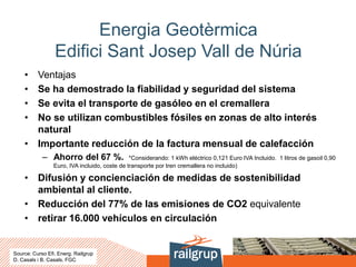 Energia Geotèrmica
Edifici Sant Josep Vall de Núria
• Ventajas
• Se ha demostrado la fiabilidad y seguridad del sistema
• Se evita el transporte de gasóleo en el cremallera
• No se utilizan combustibles fósiles en zonas de alto interés
natural
• Importante reducción de la factura mensual de calefacción
– Ahorro del 67 %. *Considerando: 1 kWh eléctrico 0,121 Euro IVA Incluido. 1 litros de gasoil 0,90
Euro, IVA incluido, coste de transporte por tren cremallera no incluido)
• Difusión y concienciación de medidas de sostenibilidad
ambiental al cliente.
• Reducción del 77% de las emisiones de CO2 equivalente
• retirar 16.000 vehículos en circulación
Source: Curso Efi. Energ. Railgrup
D. Casals i B. Casals. FGC
 