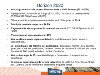 Horizon 2020
• Nou programa marc de recerca i innovació de la Unió Europea (2014-2020)
• El programa té una durada de 7 anys (2014-2020) i disposa d’un pressupost de
80.000M€ (92.000M€ reals al 2020).
• El llançament de les primeres convocatòries serà l’1 de gener de 2014.
• Principals novetats respecte al 7è PM
• S’agrupen tots els programes de recerca i innovació (EIT, CIP i FP) en un de sol:
H2020
• S’incrementa el pressupost en un 46%
• Més incidència en els reptes socials de la societat europea (salut, transport,
seguretat, etc.)
• Es simplifiquen els tràmits de participació. S’apliquen normes més senzilles i
iguals per a tots els participants, facilitant l’accés als aspirants i unificant els criteris
d’avaluació. Això també redueix el nombre d’auditories
• Més protecció per la IP i més flexibilitat per a l’accés obert a les publicacions
científiques
• Es promou la participació de tercers països fora de la UE (La Xina, Rússia, Brasil,
etc...), però la UE no finançarà la participació d’aquests països
 
