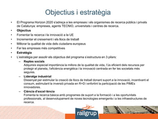 Objectius i estratègia
• El Programa Horizon 2020 s'adreça a les empreses i els organismes de recerca públics i privats
de Catalunya: empreses, agents TECNIO, universitats i centres de recerca.
• Objectius
• Fomentar la recerca i la innovació a la UE
• Incrementar el creixement i els llocs de treball
• Millorar la qualitat de vida dels ciutadans europeus
• Fer les empreses més competitives
• Estratègia
• L’estratègia per assolir els objectius del programa s’estructura en 3 pilars:
– Reptes socials
Adquireix especial importància la millora de la qualitat de vida, l’ús eficient dels recursos per
protegir el planeta, l’eficiència energètica i la innovació centrada en fer les societats més
segures.
– Lideratge industrial
Dissenyat per estimular la creació de llocs de treball donant suport a la innovació, incentivant el
consum, estimulant la inversió privada en R+D i enfortint la participació de les PIMEs
innovadores.
– Ciència d’excel·lència
Fomenta la recerca bàsica amb programes de suport a la formació i a les oportunitats
professionals, al desenvolupament de noves tecnologies emergents i a les infraestructures de
recerca.
 