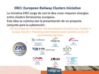 ERCI: European Railway Clusters Iniciative
La iniciativa ERCI surge de con la idea crear mayores sinergias
entre clústers ferroviarios europeos.
Esta idea se culmina con la presentación de un proyecto
conjunto para la subvención:
Call for proposals: Promotion and development of world-class clusters in
Europe. Strand 1: Promoting international cluster activities in the CIP
participating countries
 