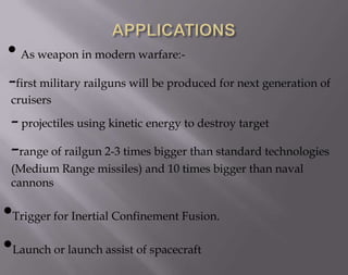 • As weapon in modern warfare:-first military railguns will be produced for next generation of
cruisers

- projectiles using kinetic energy to destroy target

-range of railgun 2-3 times bigger than standard technologies
(Medium Range missiles) and 10 times bigger than naval
cannons

•Trigger for Inertial Confinement Fusion.
•Launch or launch assist of spacecraft

 