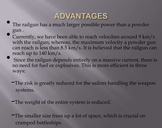 • The railgun has a much larger possible power than a powder
gun .
• Currently, we have been able to reach velocities around 9 km/s
with the railgun; whereas, the maximum velocity a powder gun
•

can reach is less than 8.5 km/s. It is believed that the railgun can
reach up to 140 km/s.
Since the railgun depends entirely on a massive current, there is
no need for fuel or explosives. This is more efficient in three
ways:

-The risk is greatly reduced for the sailors handling the weapon
systems.

-The weight of the entire system is reduced.
-The smaller size frees up a lot of space, which is crucial on
cramped battleships.

 
