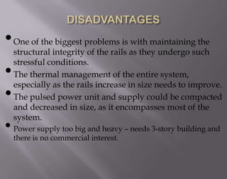 • One of the biggest problems is with maintaining the
•
•

structural integrity of the rails as they undergo such
stressful conditions.
The thermal management of the entire system,
especially as the rails increase in size needs to improve.
The pulsed power unit and supply could be compacted
and decreased in size, as it encompasses most of the
system.

• Power supply too big and heavy – needs 3-story building and
there is no commercial interest.

 