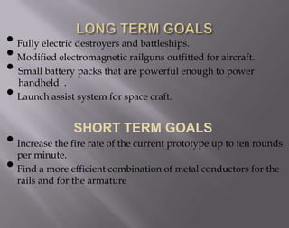 • Fully electric destroyers and battleships.
• Modified electromagnetic railguns outfitted for aircraft.
• Small battery packs that are powerful enough to power
handheld .
• Launch assist system for space craft.
SHORT TERM GOALS

• Increase the fire rate of the current prototype up to ten rounds
per minute.
• Find a more efficient combination of metal conductors for the
rails and for the armature

 