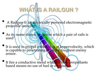 •

A Railgun is an electrically powered electromagnetic
projectile launcher.

• As its name shows “a gun in which a pair of rails is
used”.
• It is used to propel a solideven the hypervelocity, which
slug at
is capable to penetrating
toughest enemy
armor.

• It fire ameans no usemetal which is non–propellants
conductive
based
of fuel or explosives.

 