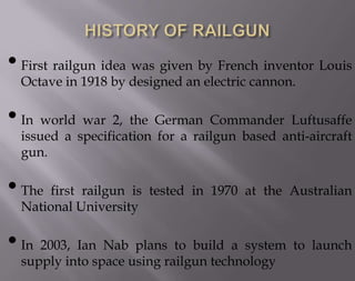 • First railgun idea was given by French inventor Louis
Octave in 1918 by designed an electric cannon.

• In world war 2, the German Commander Luftusaffe

issued a specification for a railgun based anti-aircraft
gun.

• The first railgun is tested in 1970 at the Australian
National University

• In 2003, Ian Nab plans to build a system to launch
supply into space using railgun technology

 