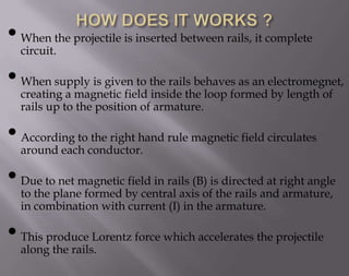 • When the projectile is inserted between rails, it complete
circuit.

• When supply is given to the rails behavesformedelectromegnet,
as an
creating a magnetic field inside the loop
by length of
rails up to the position of armature.

• According toconductor.hand rule magnetic field circulates
the right
around each
• Due toplanemagneticby central axis ofisthe rails andright angle
net
field in rails (B) directed at
to the
formed
armature,
in combination with current (I) in the armature.

• This produce Lorentz force which accelerates the projectile
along the rails.

 