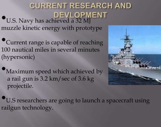 •U.S. Navy has achieved a 32 MJ

muzzle kinetic energy with prototype

•Current range is capable of reaching
100 nautical miles in several minutes
(hypersonic)

•Maximum speed which achieved by
a rail gun is 3.2 km/sec of 3.6 kg
projectile.

•U.S researchers are going to launch a spacecraft using
railgun technology.

 