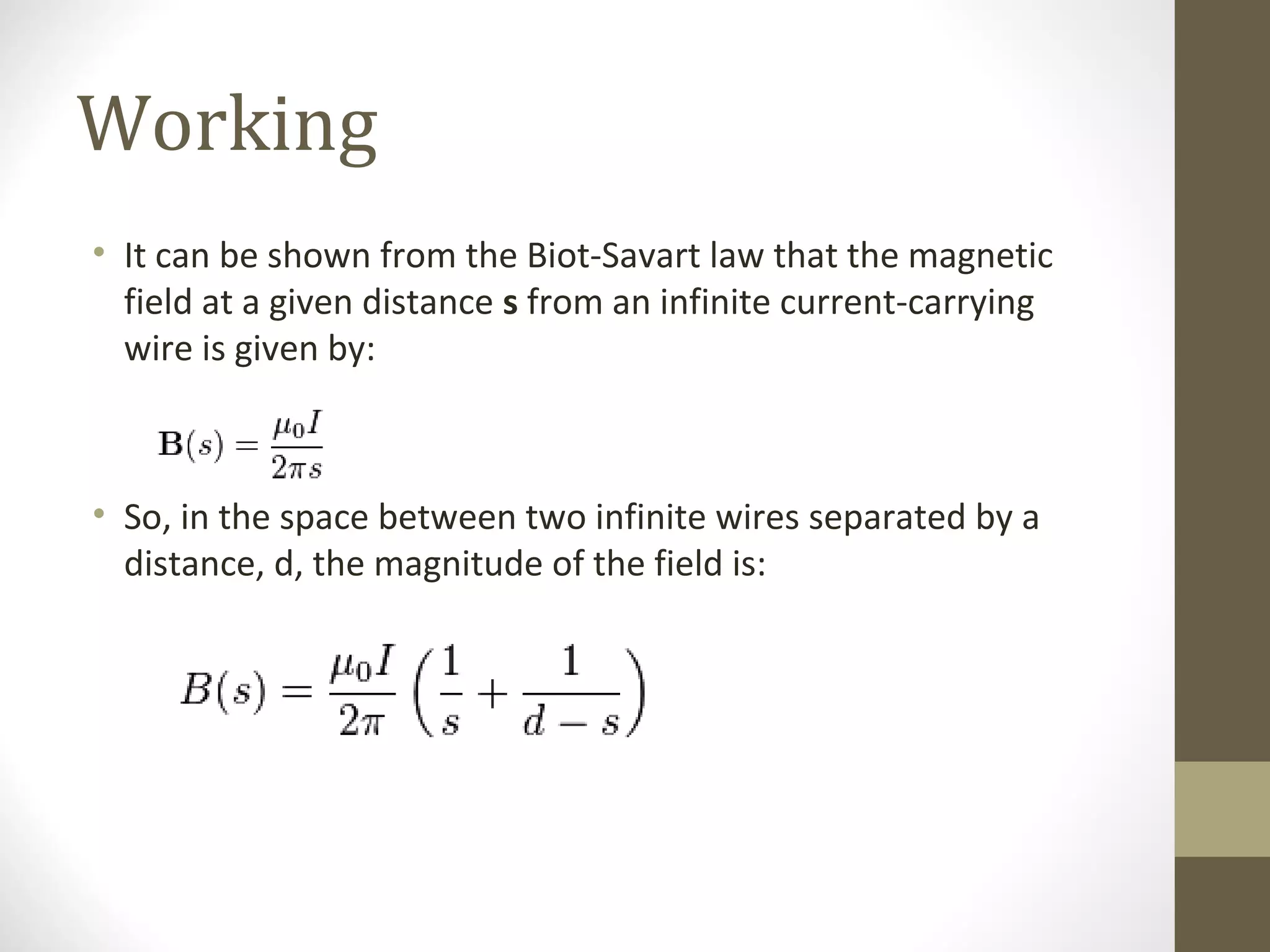 Working
• It can be shown from the Biot-Savart law that the magnetic
field at a given distance s from an infinite current-carrying
wire is given by:

• So, in the space between two infinite wires separated by a
distance, d, the magnitude of the field is:

 