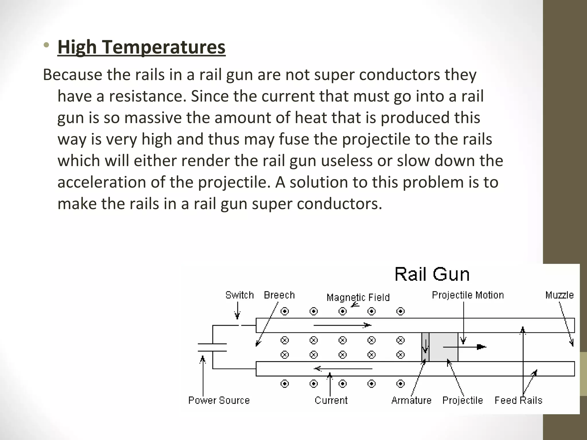 • High Temperatures
Because the rails in a rail gun are not super conductors they
have a resistance. Since the current that must go into a rail
gun is so massive the amount of heat that is produced this
way is very high and thus may fuse the projectile to the rails
which will either render the rail gun useless or slow down the
acceleration of the projectile. A solution to this problem is to
make the rails in a rail gun super conductors.

 