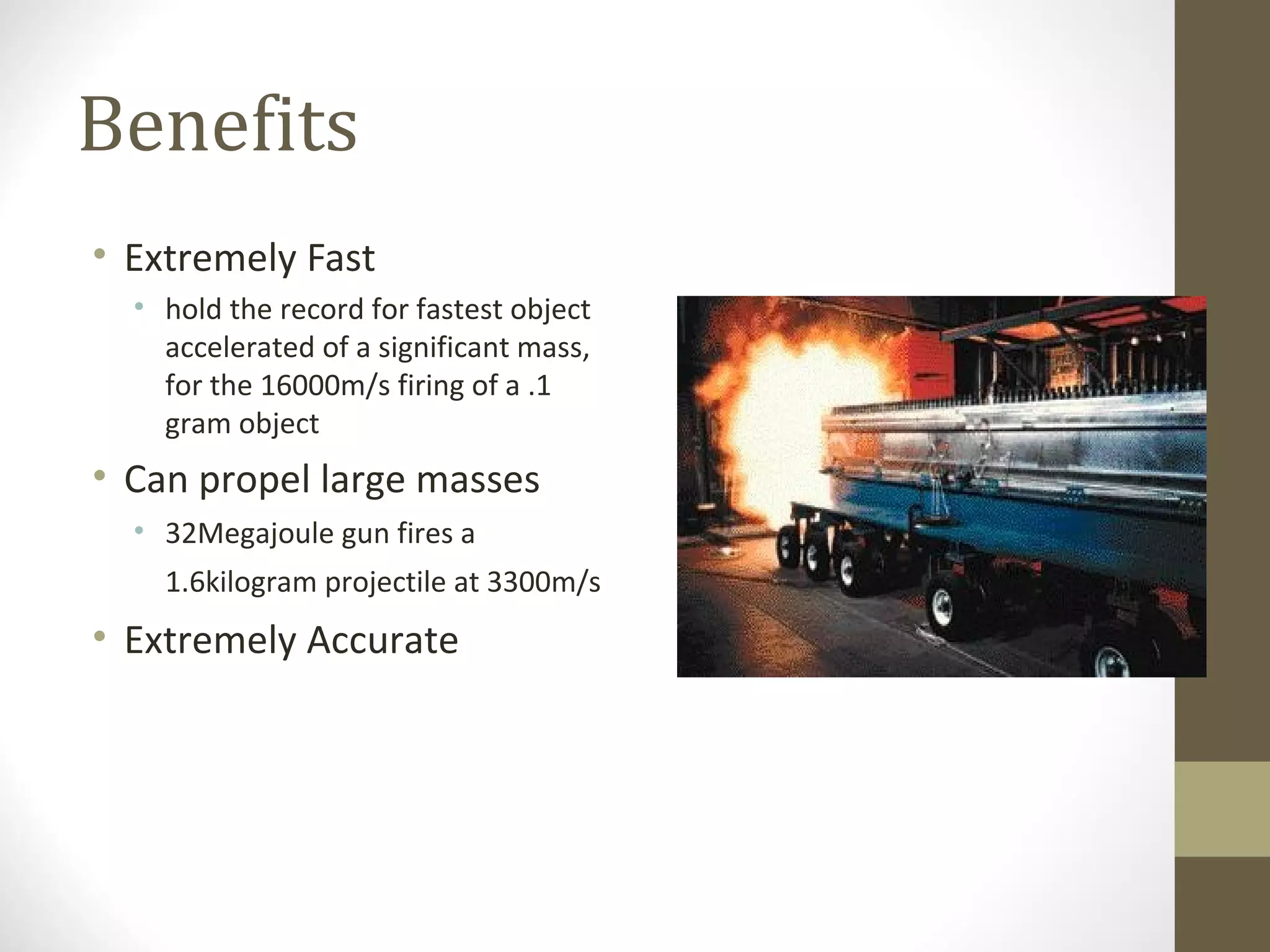 Benefits
• Extremely Fast
• hold the record for fastest object
accelerated of a significant mass,
for the 16000m/s firing of a .1
gram object

• Can propel large masses
• 32Megajoule gun fires a
1.6kilogram projectile at 3300m/s

• Extremely Accurate

 
