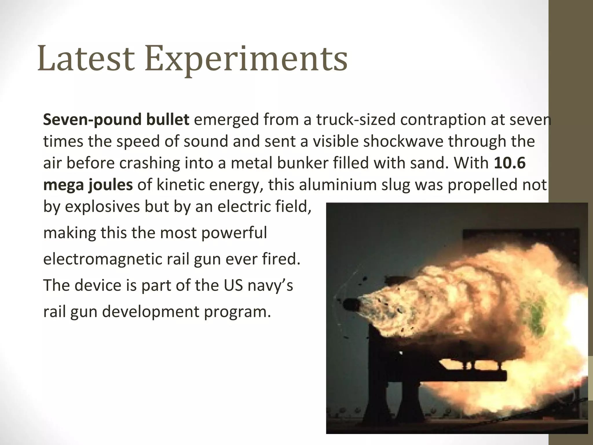 Latest Experiments
Seven-pound bullet emerged from a truck-sized contraption at seven
times the speed of sound and sent a visible shockwave through the
air before crashing into a metal bunker filled with sand. With 10.6
mega joules of kinetic energy, this aluminium slug was propelled not
by explosives but by an electric field,
making this the most powerful
electromagnetic rail gun ever fired.
The device is part of the US navy’s
rail gun development program.

 