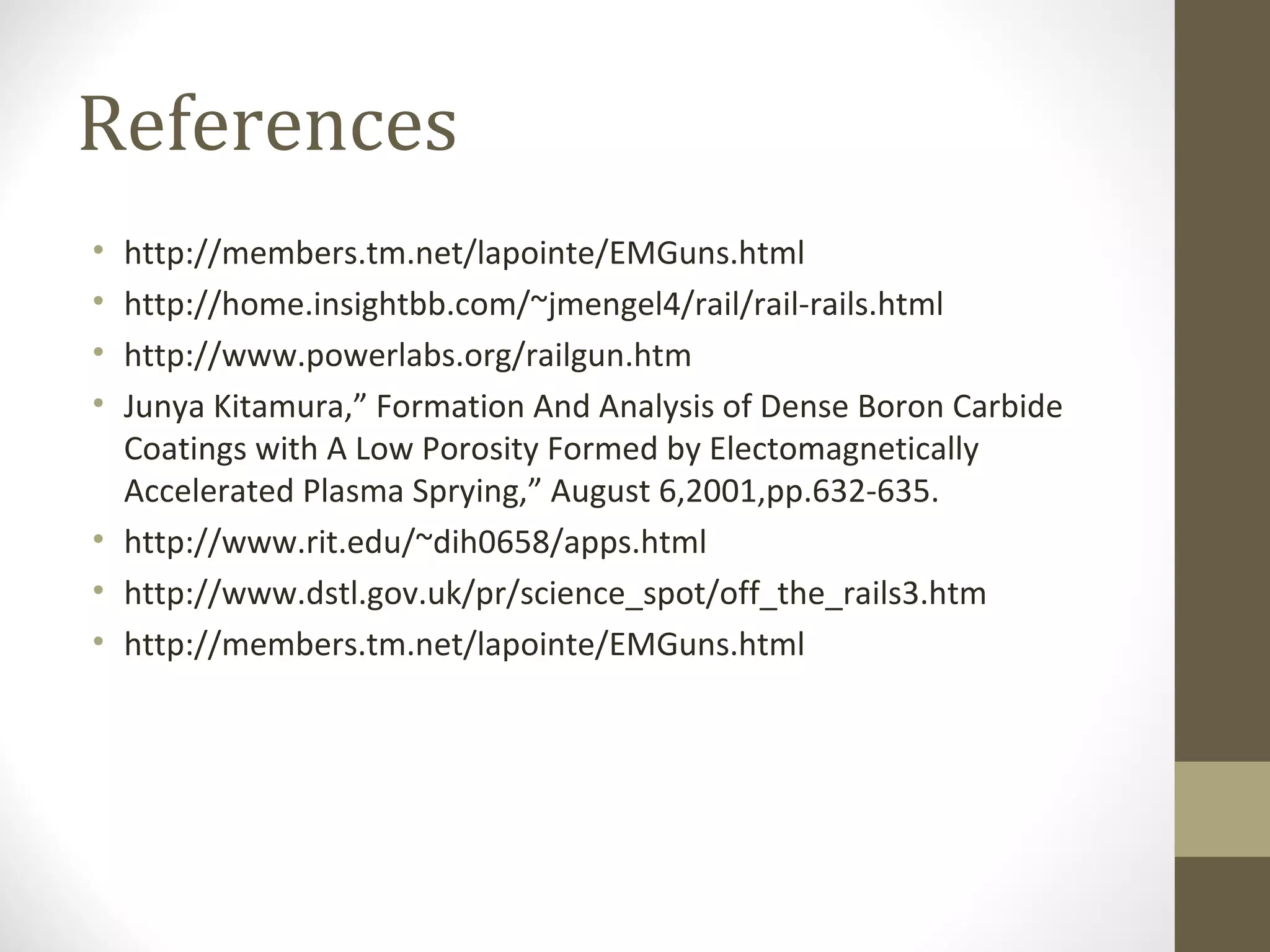 References
•
•
•
•

http://members.tm.net/lapointe/EMGuns.html
http://home.insightbb.com/~jmengel4/rail/rail-rails.html
http://www.powerlabs.org/railgun.htm
Junya Kitamura,” Formation And Analysis of Dense Boron Carbide
Coatings with A Low Porosity Formed by Electomagnetically
Accelerated Plasma Sprying,” August 6,2001,pp.632-635.
• http://www.rit.edu/~dih0658/apps.html
• http://www.dstl.gov.uk/pr/science_spot/off_the_rails3.htm
• http://members.tm.net/lapointe/EMGuns.html

 