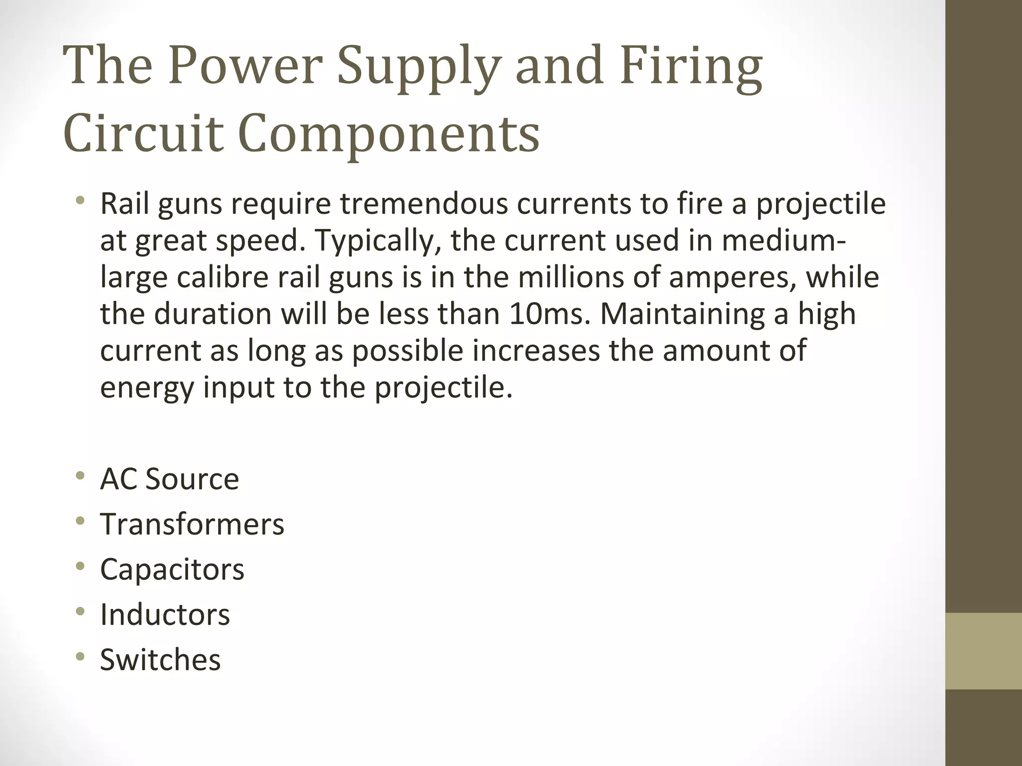The Power Supply and Firing
Circuit Components
• Rail guns require tremendous currents to fire a projectile
at great speed. Typically, the current used in mediumlarge calibre rail guns is in the millions of amperes, while
the duration will be less than 10ms. Maintaining a high
current as long as possible increases the amount of
energy input to the projectile.
•
•
•
•
•

AC Source
Transformers
Capacitors
Inductors
Switches

 