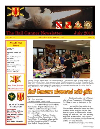 Inside this
issue
Message from
RG6/RG9
2
Rail Gunners showered with
gifts
3
41st Fires Bde takes part in
joint exercise
4
‘First Stick’ host event for
friends, family
5
20th FA honors unit history;
takes up challenge
6
Rail Gunner Teens get ex-
treme look at Army life
7
The Rail Gunner
Monthly Staff
Commander
COL William E. McRae
Command Sgt. Maj.
CSM Antonio Dunston
Rail Gunner PAO
CPT John Farmer
NCOIC
SGT Garett Hernandez
41st Fires Brigade
“Rail Gunners!!”
The 41st Fires Brigade held a baby
shower at the Brigade’s headquarters on
Fort Hood for Soldiers and spouses that
were expecting or had children fewer than
two years of age.
Members of the Leon County,
Texas chapter of the Association of the
United States Army helped collect and do-
nate baby items to roughly 75 Families
from the Rail Gunner brigade.
Residents from the city of Center-
ville in Leon County drove 120 miles to
Fort Hood in order to participate in the
event.
“It’s amazing, just getting help
from anybody, when you have a new baby
you need all the help you can get,” said
Shayla Neyman, whose husband is in B
Battery, 1st Battalion, 21st Field Artillery
Regiment, 41st Fires Bde. The Neyman
family has two children: one 21-month-old
and the newest at 3 months.
The families “shopped” for items
Story by
Sgt. Garett Hernandez
41st Fires Brigade Public Affairs
VOLUME 13 THE RAIL GUNNER NEWSLETTER ISSUE 3
Continues on pg. 3
Soldiers and their families of the 41st Fires Brigade go on a "free shopping spree" for goods donated by the
Leon County, Texas chapter of the Association of the United States Army on Fort Hood, Texas, May 4. The
local AUSA Chapter came together to donate diapers, formula, blankets, toys and other supplies for soldiers
and their families in the brigade with young children or women who are expecting (U.S. Army photo by
Capt. John Farmer, 41st Fires Brigade Public Affairs).
The Rail Gunner Newsletter July 2013
-1-
 