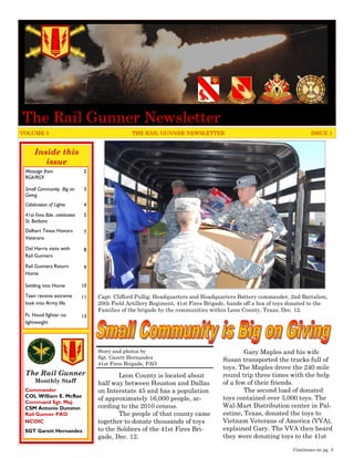 The Rail Gunner Newsletter
VOLUME 5                                        THE RAIL GUNNER NEWSLETTER                                           ISSUE 1


     Inside this
        issue
 Message from                 2
 RG6/RG9

 Small Community Big on       3
 Giving
 Celebration of Lights        4
 41st Fires Bde. celebrates   5
 St. Barbara
 Dalhart Texas Honors         7
 Veterans

 Del Harris visits with       8
 Rail Gunners

 Rail Gunners Return          9
 Home

 Settling into Home           10
 Teen receive extreme         11   Capt. Clifford Pullig, Headquarters and Headquarters Battery commander, 2nd Battalion,
 look into Army life               20th Field Artillery Regiment, 41st Fires Brigade, hands off a box of toys donated to the
                                   Families of the brigade by the communities within Leon County, Texas, Dec. 12.
 Ft. Hood fighter no          13
 lightweight




                                   Story and photos by                                     Gary Maples and his wife
                                   Sgt. Garett Hernandez                           Susan transported the trucks full of
                                   41st Fires Brigade, PAO
                                                                                   toys. The Maples drove the 240 mile
 The Rail Gunner                           Leon County is located about            round trip three times with the help
      Monthly Staff                half way between Houston and Dallas             of a few of their friends.
 Commander                         on Interstate 45 and has a population                   The second load of donated
 COL William E. McRae                                                              toys contained over 5,000 toys. The
                                   of approximately 16,000 people, ac-
 Command Sgt. Maj.
 CSM Antonio Dunston               cording to the 2010 census.                     Wal-Mart Distribution center in Pal-
 Rail Gunner PAO                           The people of that county came          estine, Texas, donated the toys to
 NCOIC                             together to donate thousands of toys            Vietnam Veterans of America (VVA),
 SGT Garett Hernandez              to the Soldiers of the 41st Fires Bri-          explained Gary. The VVA then heard
                                   gade, Dec. 12.                                  they were donating toys to the 41st

                                                                                                              Continues on pg. 3
 