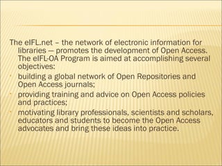 The eIFL.net – the network of electronic information for
libraries — promotes the development of Open Access.
The eIFL-OA Program is aimed at accomplishing several
objectives:
• building a global network of Open Repositories and
Open Access journals;
• providing training and advice on Open Access policies
and practices;
• motivating library professionals, scientists and scholars,
educators and students to become the Open Access
advocates and bring these ideas into practice.
 
