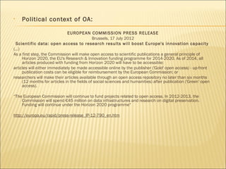 • Political context of OA:
EUROPEAN COMMISSION PRESS RELEASE
Brussels, 17 July 2012
Scientific data: open access to research results will boost Europe's innovation capacity
(...)
As a first step, the Commission will make open access to scientific publications a general principle of
Horizon 2020, the EU's Research & Innovation funding programme for 2014-2020. As of 2014, all
articles produced with funding from Horizon 2020 will have to be accessible:
articles will either immediately be made accessible online by the publisher ('Gold' open access) - up-front
publication costs can be eligible for reimbursement by the European Commission; or
researchers will make their articles available through an open access repository no later than six months
(12 months for articles in the fields of social sciences and humanities) after publication ('Green' open
access).
 
“The European Commission will continue to fund projects related to open access. In 2012-2013, the
Commission will spend €45 million on data infrastructures and research on digital preservation.
Funding will continue under the Horizon 2020 programme“
http://europa.eu/rapid/press-release_IP-12-790_en.htm
 