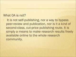 What OA is not?
 It is not self-publishing, nor a way to bypass
peer-review and publication, nor is it a kind of
second-class, cut-price publishing route. It is
simply a means to make research results freely
available online to the whole research
community.
 