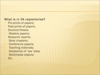 What is in OA repositories?
• Pre-prints of papers;
• Post-prints of papers;
• Doctoral theses;
• Masters papers;
• Research reports;
• Book chapters;
• Conference papers;
• Teaching materials;
• Databanks of ‘raw’ data;
• Multimedia objects;
• Etc.
 