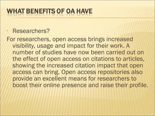 • Researchers?
For researchers, open access brings increased
visibility, usage and impact for their work. A
number of studies have now been carried out on
the effect of open access on citations to articles,
showing the increased citation impact that open
access can bring. Open access repositories also
provide an excellent means for researchers to
boost their online presence and raise their profile.
 