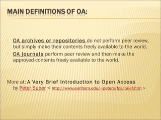  OA archives or repositories do not perform peer review,
but simply make their contents freely available to the world.
 OA journals perform peer review and then make the
approved contents freely available to the world.
More at: A Very Brief Introduction to Open Access
by Peter Suber < http://www.earlham.edu/~peters/fos/brief.htm >
 