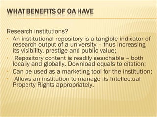 Research institutions?
• An institutional repository is a tangible indicator of
research output of a university – thus increasing
its visibility, prestige and public value;
• Repository content is readily searchable – both
locally and globally. Download equals to citation;
• Can be used as a marketing tool for the institution;
• Allows an institution to manage its Intellectual
Property Rights appropriately.
 