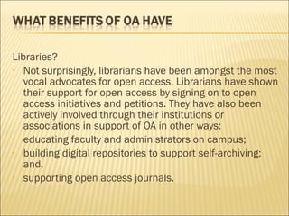 Libraries?
• Not surprisingly, librarians have been amongst the most
vocal advocates for open access. Librarians have shown
their support for open access by signing on to open
access initiatives and petitions. They have also been
actively involved through their institutions or
associations in support of OA in other ways:
• educating faculty and administrators on campus;
• building digital repositories to support self-archiving;
and,
• supporting open access journals.
 