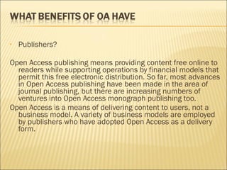 • Publishers?
Open Access publishing means providing content free online to
readers while supporting operations by financial models that
permit this free electronic distribution. So far, most advances
in Open Access publishing have been made in the area of
journal publishing, but there are increasing numbers of
ventures into Open Access monograph publishing too.
Open Access is a means of delivering content to users, not a
business model. A variety of business models are employed
by publishers who have adopted Open Access as a delivery
form.
 