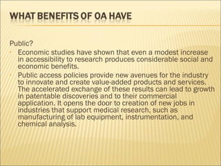 Public?
• Economic studies have shown that even a modest increase
in accessibility to research produces considerable social and
economic benefits.
• Public access policies provide new avenues for the industry
to innovate and create value-added products and services.
The accelerated exchange of these results can lead to growth
in patentable discoveries and to their commercial
application. It opens the door to creation of new jobs in
industries that support medical research, such as
manufacturing of lab equipment, instrumentation, and
chemical analysis.
 