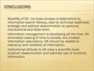 • Benefits of OA (vs close access) is determined by
information search literacy, also by technical readiness,
strategic and political determination at personal,
instututional and state level;
• Information management is developing all the time. OA
eliminated vasting of time to access, but created
information redundancy. OA should be related to
relevancy and realibility of information;
• Institutional attitude to OA raise a scientific level,
empover dissemination and optimise use of scholarly
information.
 