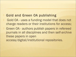  Gold and Green OA publishing
 Gold OA - uses a funding model that does not
charge readers or their institutions for access;
 Green OA - authors publish papers in refereed
journals in all disciplines and then self-archive
these papers in open
access/digital/institutional repositories.
 