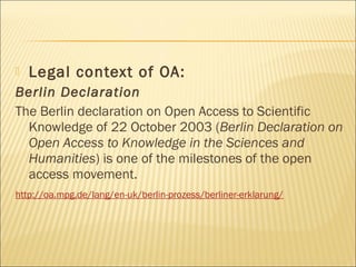 Legal context of OA:
Berlin Declaration
The Berlin declaration on Open Access to Scientific
Knowledge of 22 October 2003 (Berlin Declaration on
Open Access to Knowledge in the Sciences and
Humanities) is one of the milestones of the open
access movement.
http://oa.mpg.de/lang/en-uk/berlin-prozess/berliner-erklarung/
 