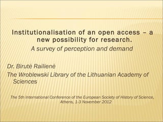 Institutionalisation of an open access – a
new possibility for research.
A survey of perception and demand
Dr. Birutė Railienė
The Wroblewski Library of the Lithuanian Academy of
Sciences
The 5th International Conference of the European Society of History of Science,
Athens, 1-3 November 2012
 